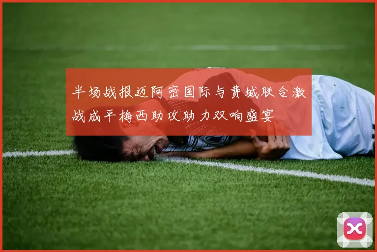 半场战报迈阿密国际与费城联合激战成平梅西助攻助力双响盛宴