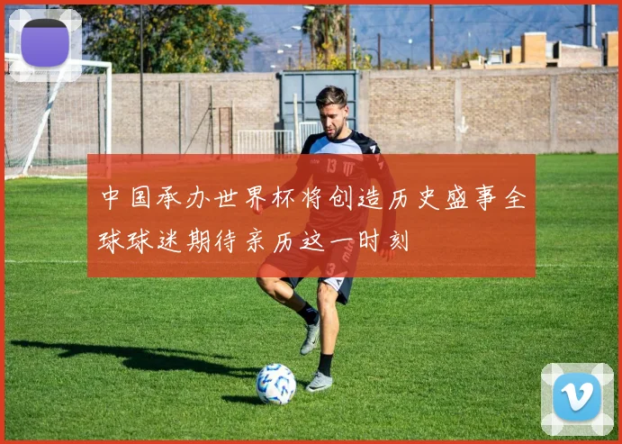 中国承办世界杯将创造历史盛事全球球迷期待亲历这一时刻