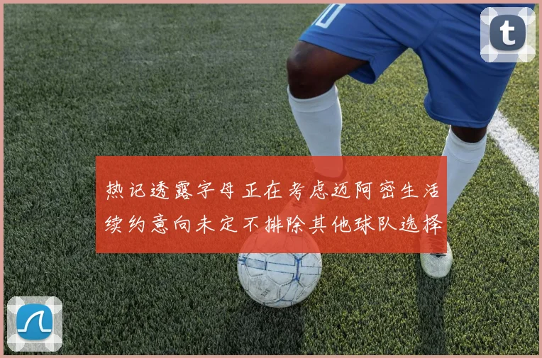 热记透露字母正在考虑迈阿密生活续约意向未定不排除其他球队选择