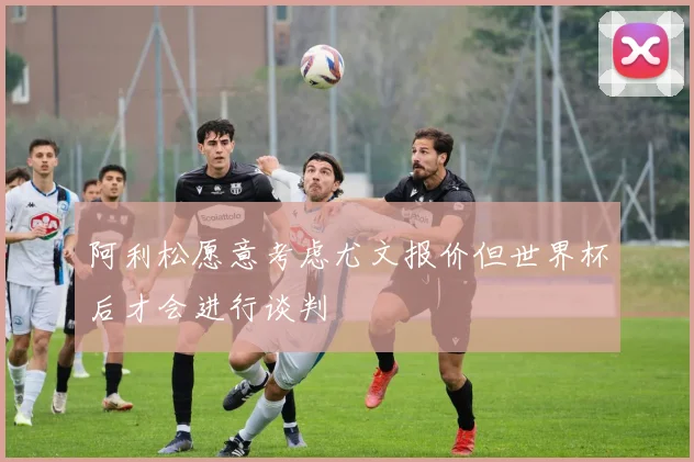 阿利松愿意考虑尤文报价但世界杯后才会进行谈判