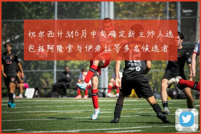 切尔西计划6月中旬确定新主帅人选包括阿隆索与伊劳拉等多名候选者