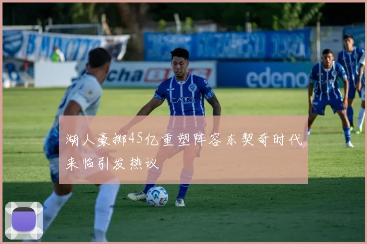 湖人豪掷45亿重塑阵容东契奇时代来临引发热议