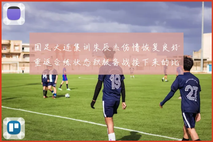 国足大连集训朱辰杰伤情恢复良好重返合练状态积极备战接下来的比赛