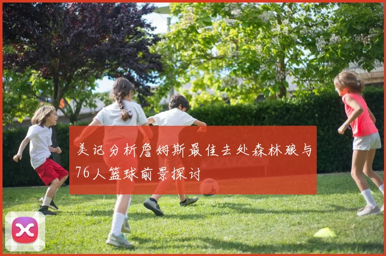 美记分析詹姆斯最佳去处森林狼与76人篮球前景探讨