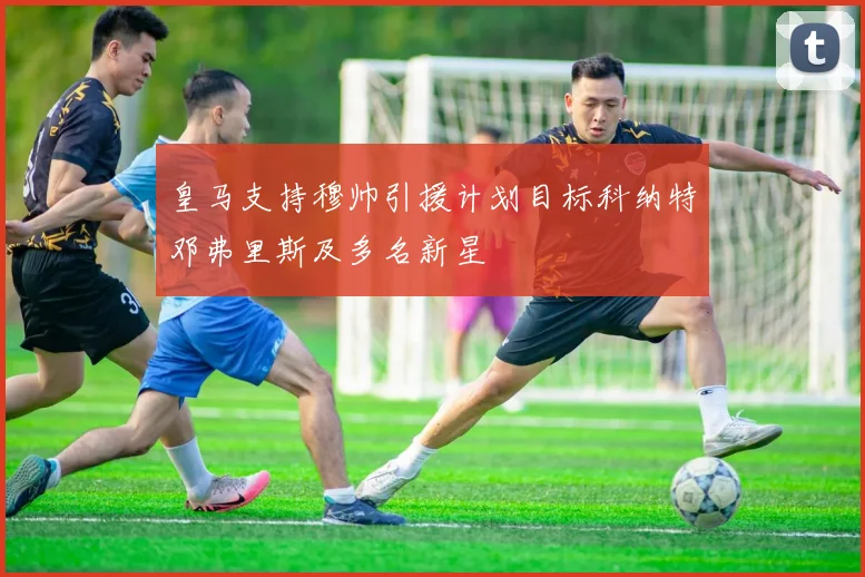 皇马支持穆帅引援计划目标科纳特邓弗里斯及多名新星