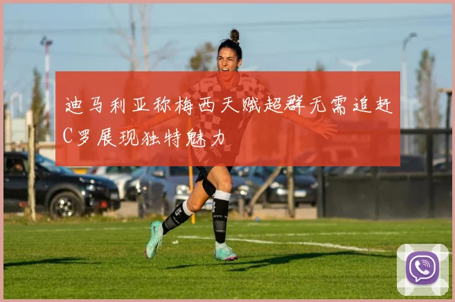 迪马利亚称梅西天赋超群无需追赶C罗展现独特魅力